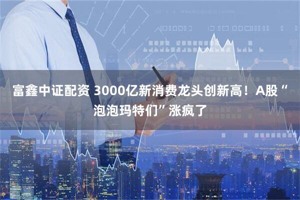 富鑫中证配资 3000亿新消费龙头创新高！A股“泡泡玛特们”涨疯了
