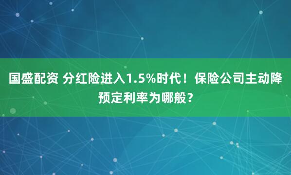 国盛配资 分红险进入1.5%时代！保险公司主动降预定利率为哪般？