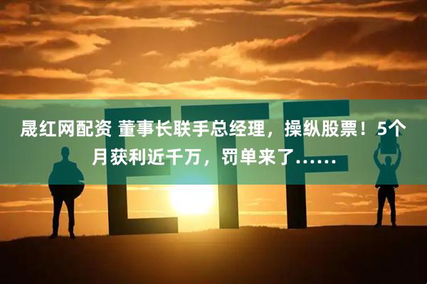 晟红网配资 董事长联手总经理，操纵股票！5个月获利近千万，罚单来了……
