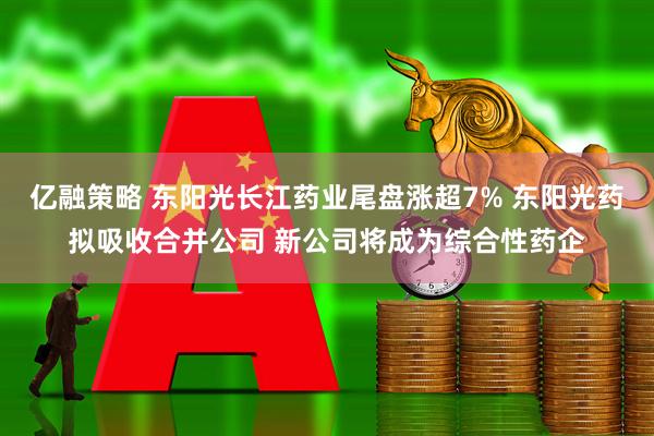 亿融策略 东阳光长江药业尾盘涨超7% 东阳光药拟吸收合并公司 新公司将成为综合性药企