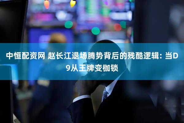 中恒配资网 赵长江退场腾势背后的残酷逻辑: 当D9从王牌变枷锁