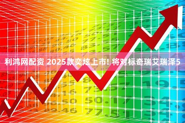 利鸿网配资 2025款奕炫上市! 将对标奇瑞艾瑞泽5