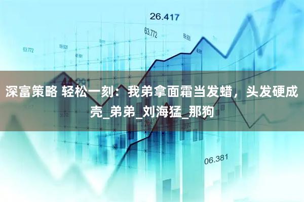 深富策略 轻松一刻：我弟拿面霜当发蜡，头发硬成壳_弟弟_刘海猛_那狗