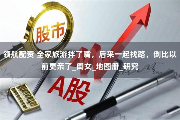 领航配资 全家旅游拌了嘴，后来一起找路，倒比以前更亲了_闺女_地图册_研究