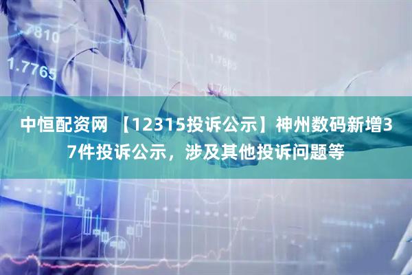 中恒配资网 【12315投诉公示】神州数码新增37件投诉公示，涉及其他投诉问题等