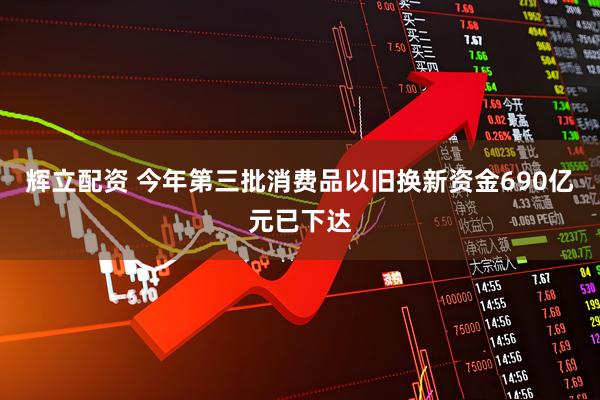 辉立配资 今年第三批消费品以旧换新资金690亿元已下达