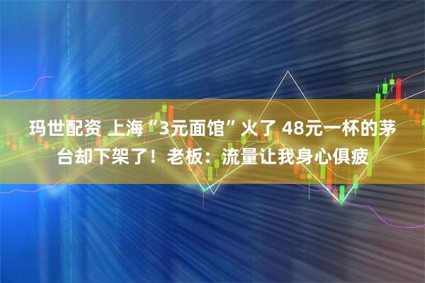 玛世配资 上海“3元面馆”火了 48元一杯的茅台却下架了！老板：流量让我身心俱疲