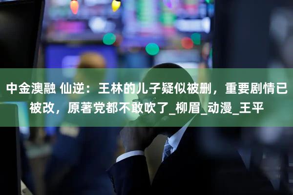 中金澳融 仙逆：王林的儿子疑似被删，重要剧情已被改，原著党都不敢吹了_柳眉_动漫_王平