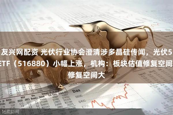 友兴网配资 光伏行业协会澄清涉多晶硅传闻，光伏50ETF（516880）小幅上涨，机构：板块估值修复空间大