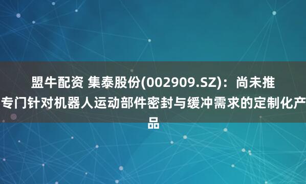 盟牛配资 集泰股份(002909.SZ)：尚未推出专门针对机器人运动部件密封与缓冲需求的定制化产品