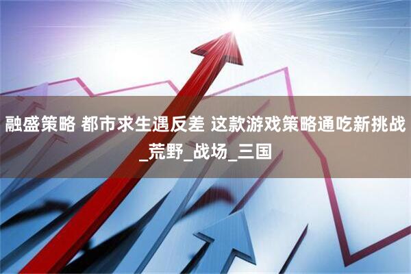 融盛策略 都市求生遇反差 这款游戏策略通吃新挑战_荒野_战场_三国