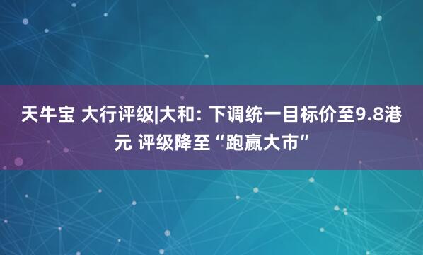 天牛宝 大行评级|大和: 下调统一目标价至9.8港元 评级降至“跑赢大市”
