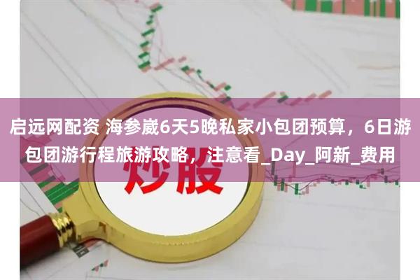 启远网配资 海参崴6天5晚私家小包团预算，6日游包团游行程旅游攻略，注意看_Day_阿新_费用