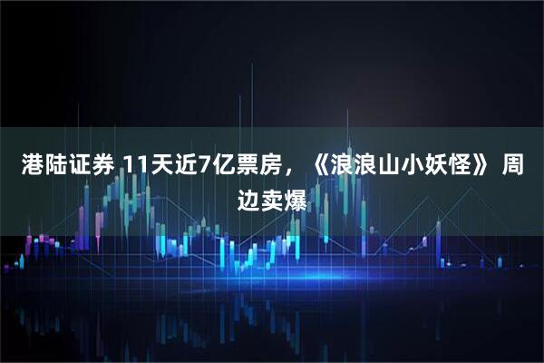 港陆证券 11天近7亿票房，《浪浪山小妖怪》 周边卖爆