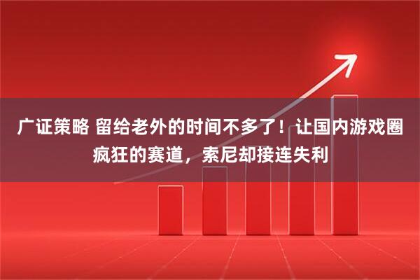 广证策略 留给老外的时间不多了！让国内游戏圈疯狂的赛道，索尼却接连失利