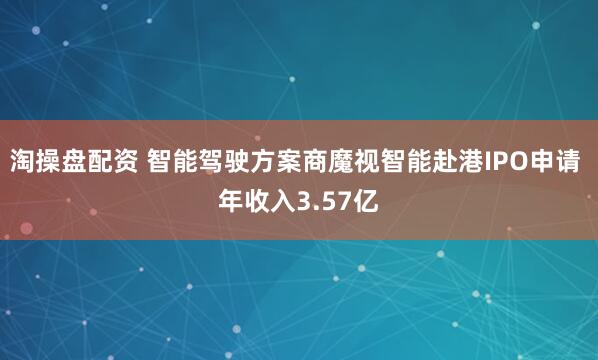 淘操盘配资 智能驾驶方案商魔视智能赴港IPO申请 年收入3.57亿