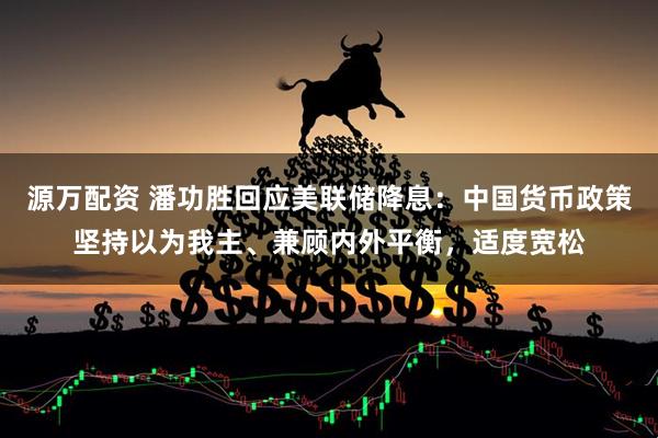 源万配资 潘功胜回应美联储降息：中国货币政策坚持以为我主、兼顾内外平衡，适度宽松