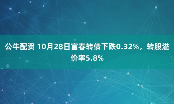 公牛配资 10月28日富春转债下跌0.32%，转股溢价率5.8%