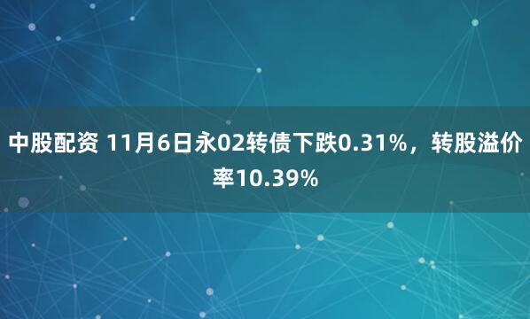中股配资 11月6日永02转债下跌0.31%,转股溢价率10.39%