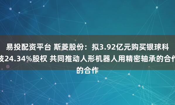易投配资平台 斯菱股份：拟3.92亿元购买银球科技24.34%股权 共同推动人形机器人用精密轴承的合作