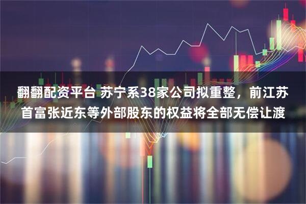 翻翻配资平台 苏宁系38家公司拟重整，前江苏首富张近东等外部股东的权益将全部无偿让渡