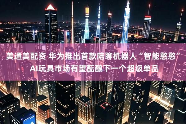 美通美配资 华为推出首款陪聊机器人“智能憨憨” AI玩具市场有望酝酿下一个超级单品