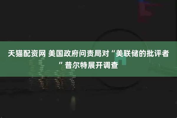 天猫配资网 美国政府问责局对“美联储的批评者”普尔特展开调查