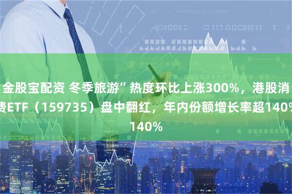 金股宝配资 冬季旅游”热度环比上涨300%，港股消费ETF（159735）盘中翻红，年内份额增长率超140%