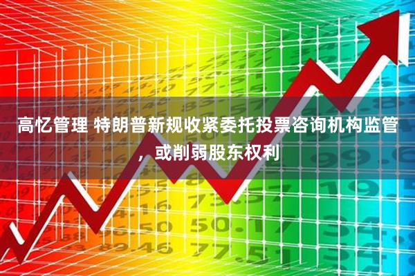 高忆管理 特朗普新规收紧委托投票咨询机构监管，或削弱股东权利