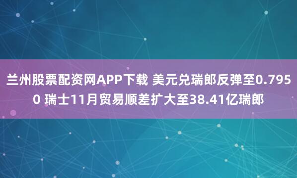 兰州股票配资网APP下载 美元兑瑞郎反弹至0.7950 瑞士11月贸易顺差扩大至38.41亿瑞郎