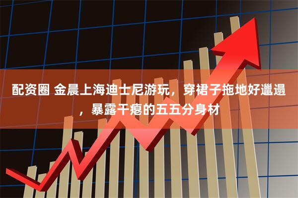 配资圈 金晨上海迪士尼游玩，穿裙子拖地好邋遢，暴露干瘪的五五分身材