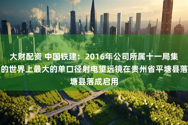 大财配资 中国铁建：2016年公司所属十一局集团参建的世界上最大的单口径射电望远镜在贵州省平塘县落成启用
