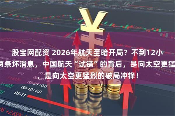 股宝网配资 2026年航天至暗开局？不到12小时，接连传来两条坏消息，中国航天“试错”的背后，是向太空更猛烈的破局冲锋！