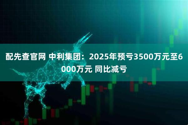 配先查官网 中利集团：2025年预亏3500万元至6000万元 同比减亏