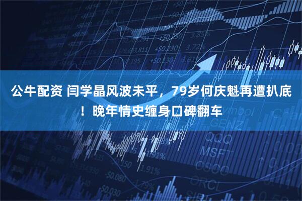 公牛配资 闫学晶风波未平，79岁何庆魁再遭扒底！晚年情史缠身口碑翻车