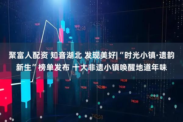 聚富人配资 知音湖北 发现美好|“时光小镇·遗韵新生”榜单发布 十大非遗小镇唤醒地道年味