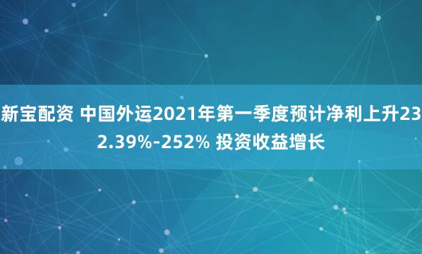 新宝配资 中国外运2021年第一季度预计净利上升232.39%-252% 投资收益增长