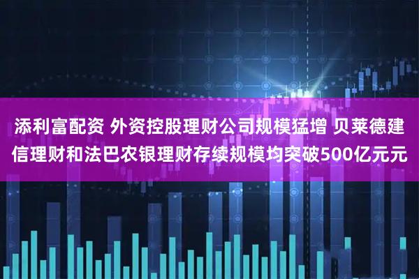 添利富配资 外资控股理财公司规模猛增 贝莱德建信理财和法巴农银理财存续规模均突破500亿元元