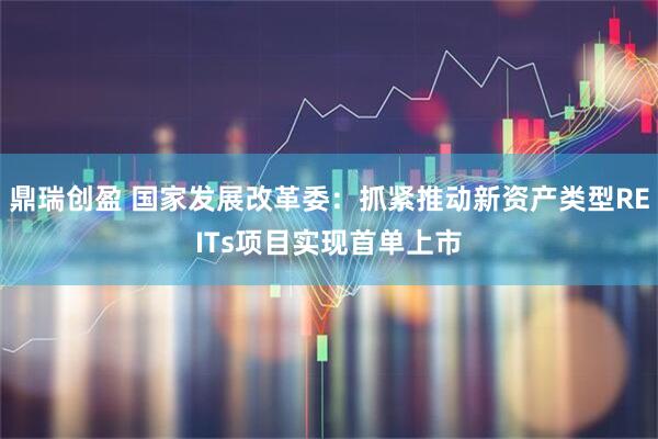 鼎瑞创盈 国家发展改革委：抓紧推动新资产类型REITs项目实现首单上市