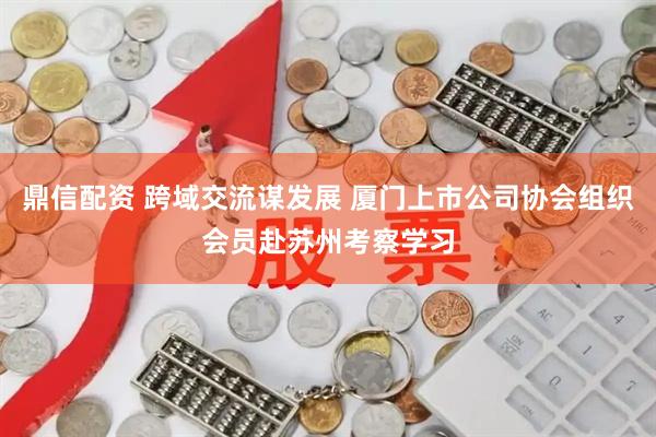 鼎信配资 跨域交流谋发展 厦门上市公司协会组织会员赴苏州考察学习