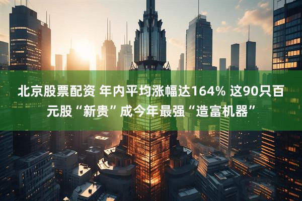 北京股票配资 年内平均涨幅达164% 这90只百元股“新贵”成今年最强“造富机器”