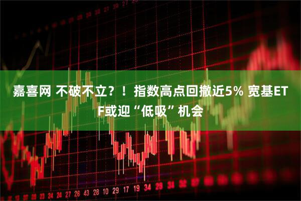 嘉喜网 不破不立？！指数高点回撤近5% 宽基ETF或迎“低吸”机会