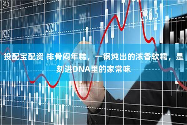 投配宝配资 排骨闷年糕，一锅炖出的浓香软糯，是刻进DNA里的家常味