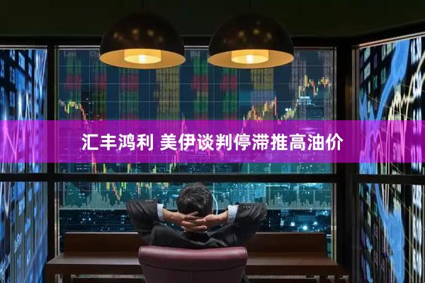 汇丰鸿利 美伊谈判停滞推高油价